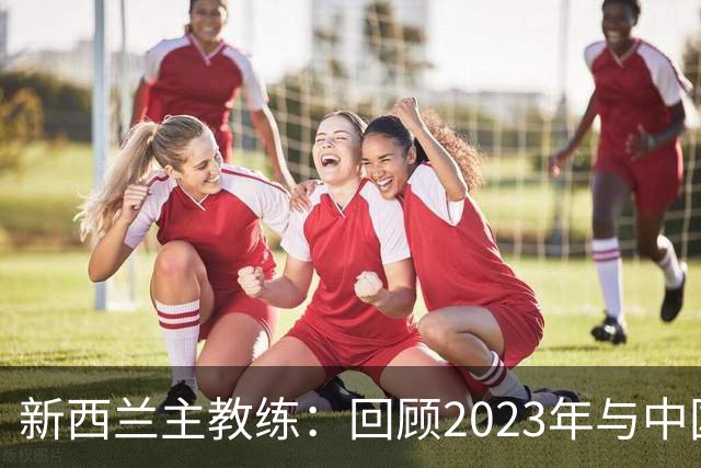 新西兰主教练：回顾2023年与中国队的交锋，两队都取得了显著的进步